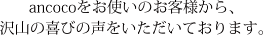 ancocoをお使いのお客様から、沢山の喜びの声をいただいております。