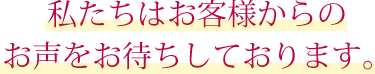 私たちはお客様からのお声をお待ちしております。